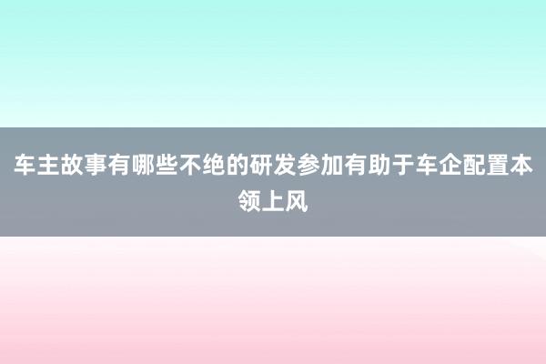 车主故事有哪些不绝的研发参加有助于车企配置本领上风