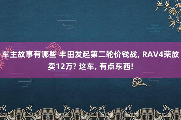 车主故事有哪些 丰田发起第二轮价钱战, RAV4荣放卖12万? 这车, 有点东西!