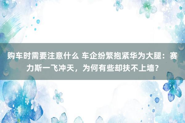 购车时需要注意什么 车企纷繁抱紧华为大腿：赛力斯一飞冲天，为何有些却扶不上墙？