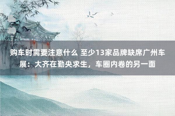 购车时需要注意什么 至少13家品牌缺席广州车展：大齐在勤央求生，车圈内卷的另一面