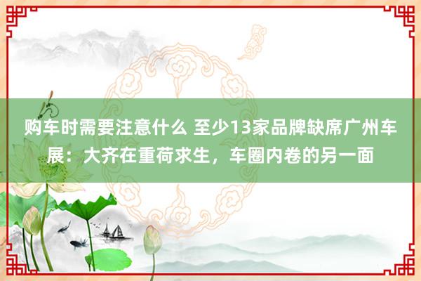 购车时需要注意什么 至少13家品牌缺席广州车展：大齐在重荷求生，车圈内卷的另一面