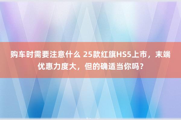 购车时需要注意什么 25款红旗HS5上市，末端优惠力度大，但的确适当你吗？