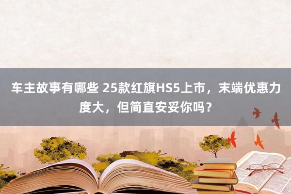 车主故事有哪些 25款红旗HS5上市，末端优惠力度大，但简直安妥你吗？