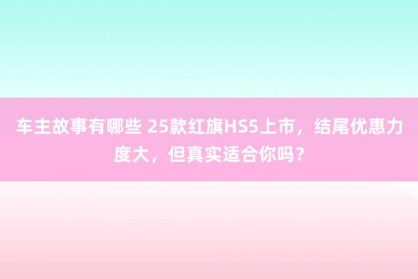 车主故事有哪些 25款红旗HS5上市，结尾优惠力度大，但真实适合你吗？