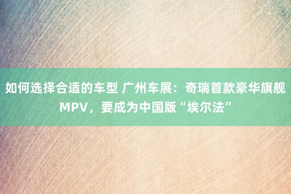 如何选择合适的车型 广州车展：奇瑞首款豪华旗舰MPV，要成为中国版“埃尔法”