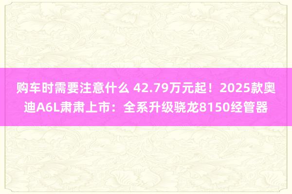 购车时需要注意什么 42.79万元起！2025款奥迪A6L肃肃上市：全系升级骁龙8150经管器