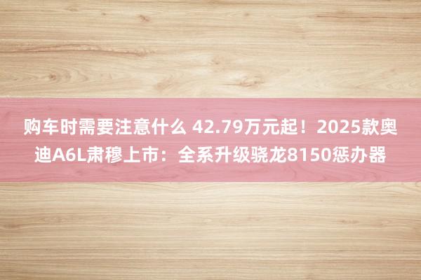 购车时需要注意什么 42.79万元起！2025款奥迪A6L肃穆上市：全系升级骁龙8150惩办器