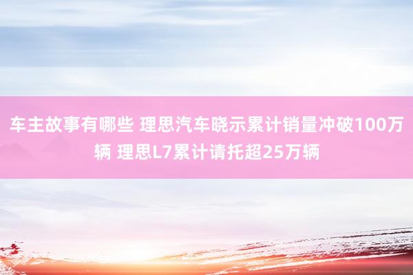 车主故事有哪些 理思汽车晓示累计销量冲破100万辆 理思L7累计请托超25万辆