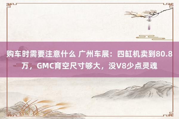 购车时需要注意什么 广州车展：四缸机卖到80.8万，GMC育空尺寸够大，没V8少点灵魂