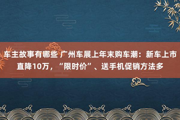 车主故事有哪些 广州车展上年末购车潮：新车上市直降10万，“限时价”、送手机促销方法多