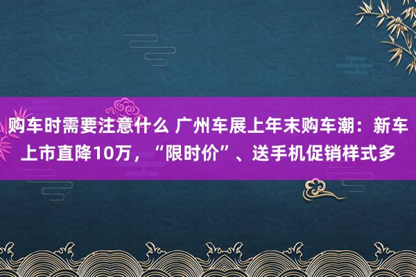 购车时需要注意什么 广州车展上年末购车潮：新车上市直降10万，“限时价”、送手机促销样式多