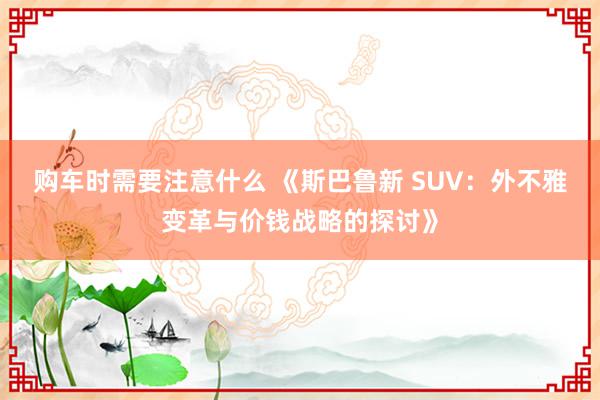 购车时需要注意什么 《斯巴鲁新 SUV：外不雅变革与价钱战略的探讨》