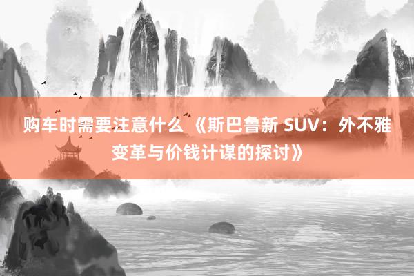 购车时需要注意什么 《斯巴鲁新 SUV：外不雅变革与价钱计谋的探讨》