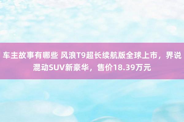 车主故事有哪些 风浪T9超长续航版全球上市，界说混动SUV新豪华，售价18.39万元