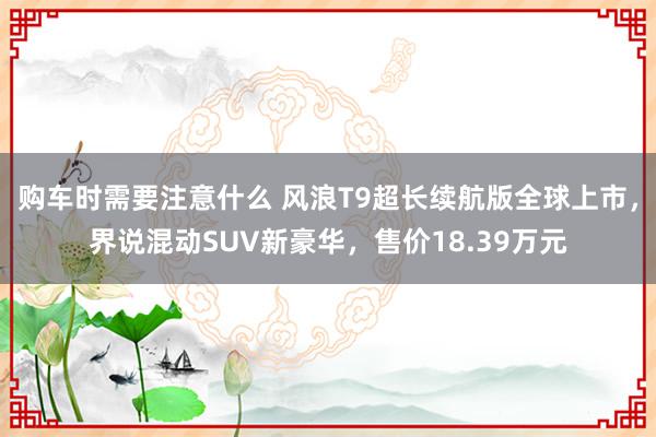 购车时需要注意什么 风浪T9超长续航版全球上市，界说混动SUV新豪华，售价18.39万元