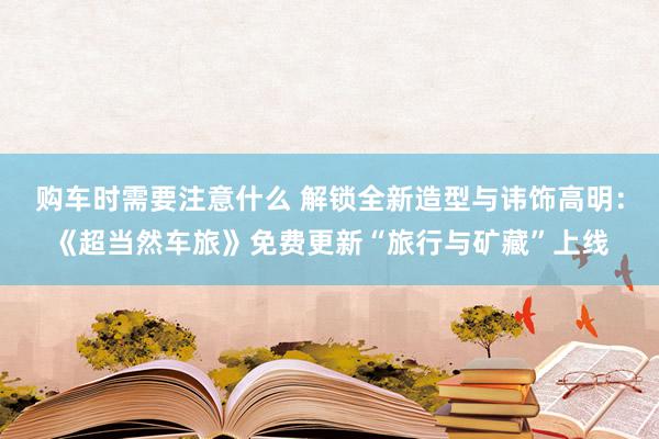 购车时需要注意什么 解锁全新造型与讳饰高明：《超当然车旅》免费更新“旅行与矿藏”上线