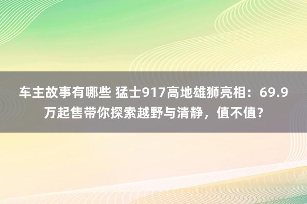 车主故事有哪些 猛士917高地雄狮亮相：69.9万起售带你探索越野与清静，值不值？