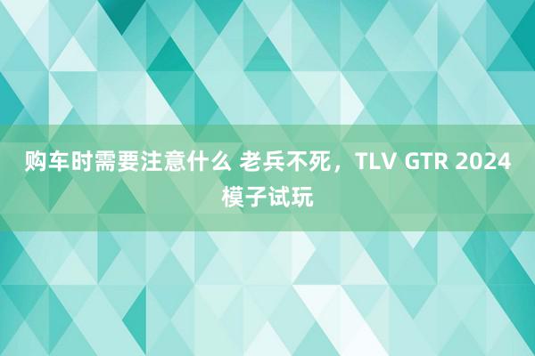 购车时需要注意什么 老兵不死，TLV GTR 2024模子试玩