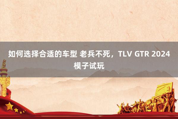 如何选择合适的车型 老兵不死，TLV GTR 2024模子试玩