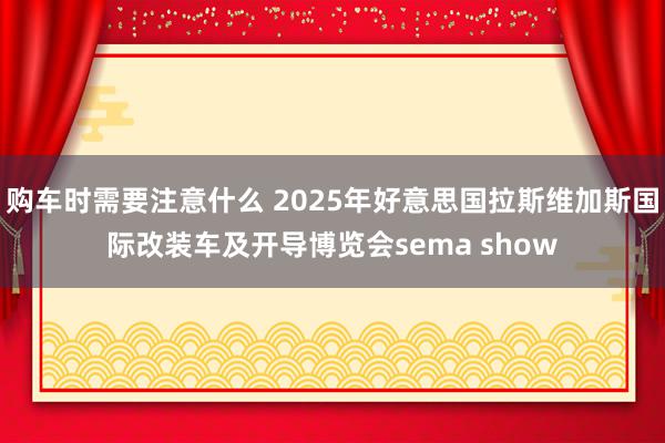 购车时需要注意什么 2025年好意思国拉斯维加斯国际改装车及开导博览会sema show