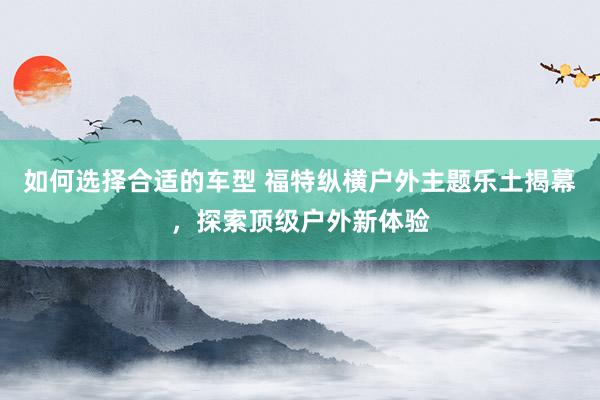 如何选择合适的车型 福特纵横户外主题乐土揭幕，探索顶级户外新体验