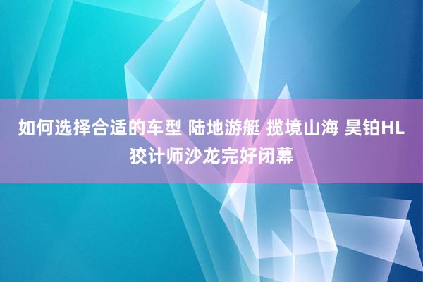 如何选择合适的车型 陆地游艇 揽境山海 昊铂HL狡计师沙龙完好闭幕