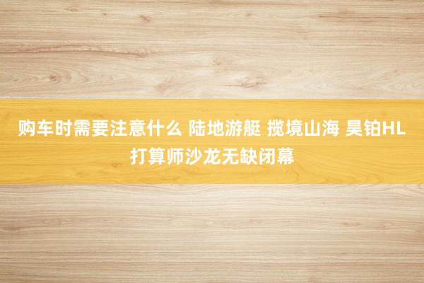 购车时需要注意什么 陆地游艇 揽境山海 昊铂HL打算师沙龙无缺闭幕