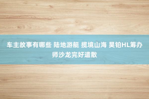 车主故事有哪些 陆地游艇 揽境山海 昊铂HL筹办师沙龙完好遣散