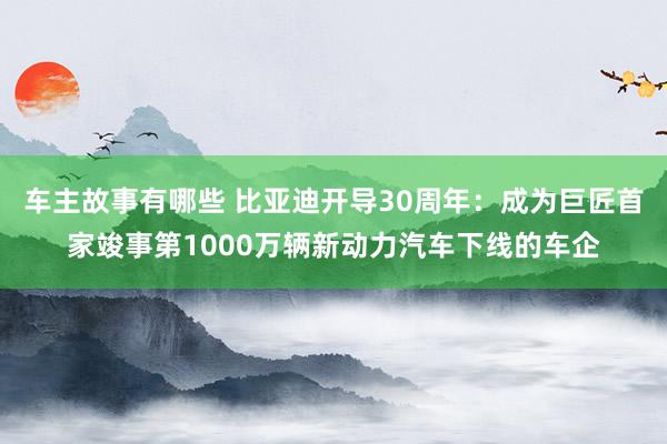 车主故事有哪些 比亚迪开导30周年：成为巨匠首家竣事第1000万辆新动力汽车下线的车企