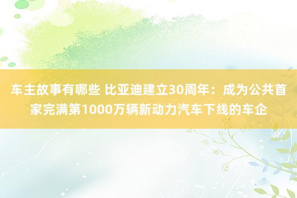 车主故事有哪些 比亚迪建立30周年：成为公共首家完满第1000万辆新动力汽车下线的车企