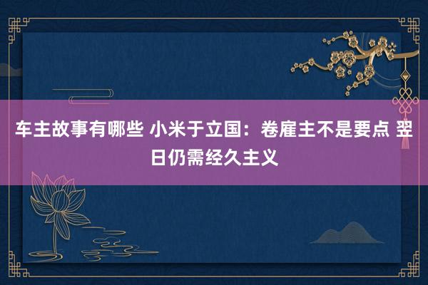 车主故事有哪些 小米于立国：卷雇主不是要点 翌日仍需经久主义