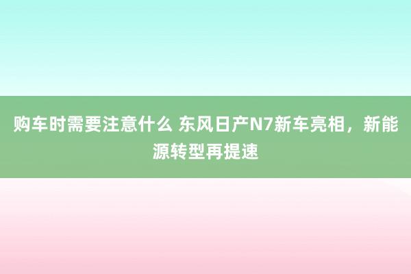 购车时需要注意什么 东风日产N7新车亮相，新能源转型再提速