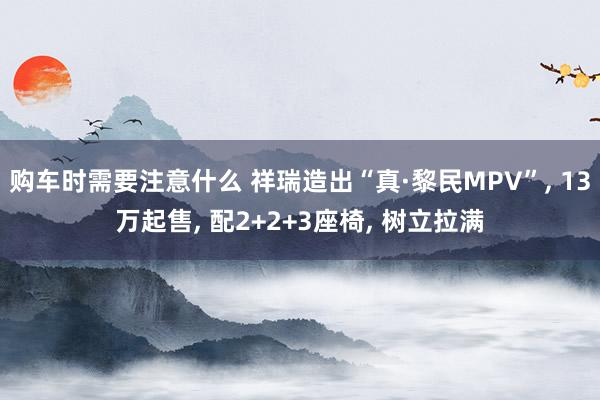 购车时需要注意什么 祥瑞造出“真·黎民MPV”, 13万起售, 配2+2+3座椅, 树立拉满