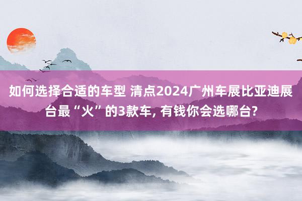 如何选择合适的车型 清点2024广州车展比亚迪展台最“火”的3款车, 有钱你会选哪台?