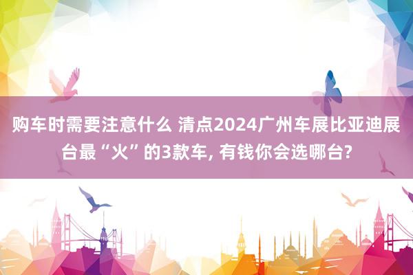 购车时需要注意什么 清点2024广州车展比亚迪展台最“火”的3款车, 有钱你会选哪台?