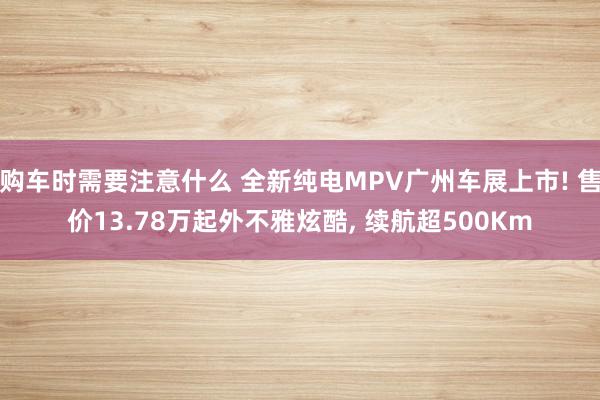 购车时需要注意什么 全新纯电MPV广州车展上市! 售价13.78万起外不雅炫酷, 续航超500Km