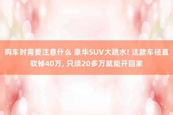 购车时需要注意什么 豪华SUV大跳水! 这款车径直砍掉40万, 只须20多万就能开回家