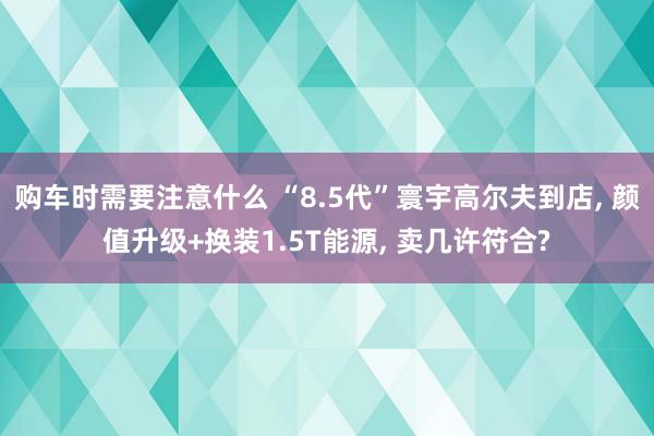 购车时需要注意什么 “8.5代”寰宇高尔夫到店, 颜值升级+换装1.5T能源, 卖几许符合?