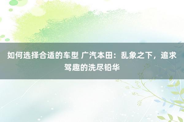 如何选择合适的车型 广汽本田：乱象之下，追求驾趣的洗尽铅华