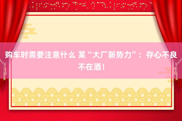 购车时需要注意什么 某“大厂新势力”：存心不良不在酒！