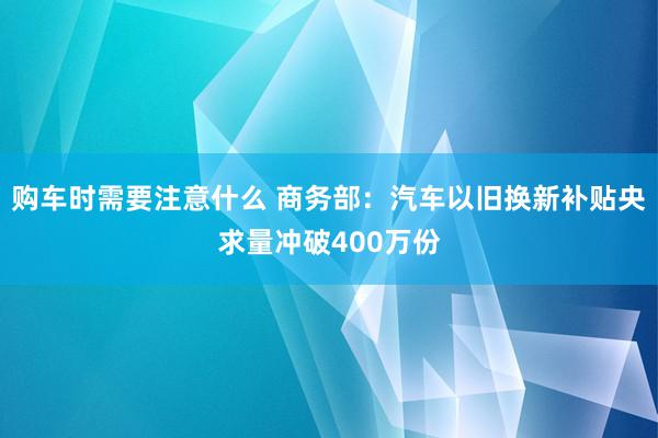 购车时需要注意什么 商务部：汽车以旧换新补贴央求量冲破400万份