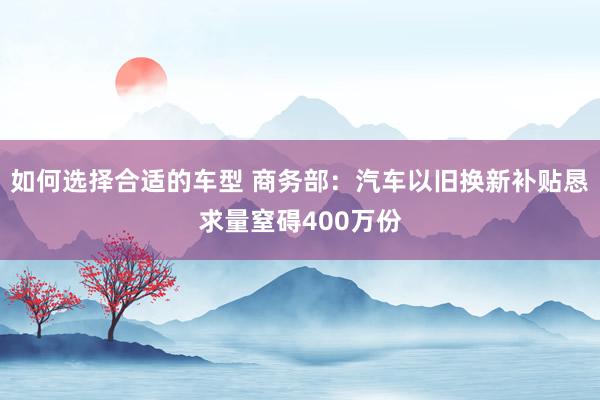 如何选择合适的车型 商务部：汽车以旧换新补贴恳求量窒碍400万份