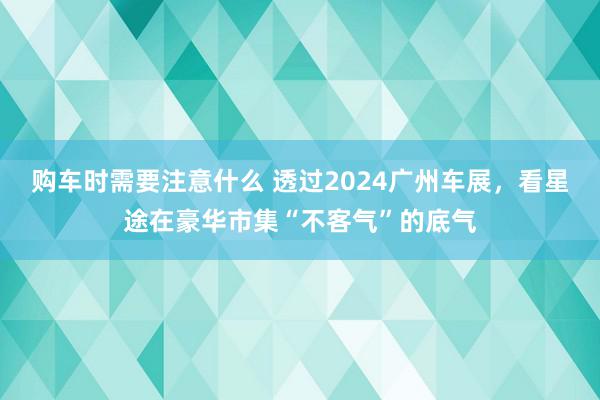 购车时需要注意什么 透过2024广州车展，看星途在豪华市集“不客气”的底气