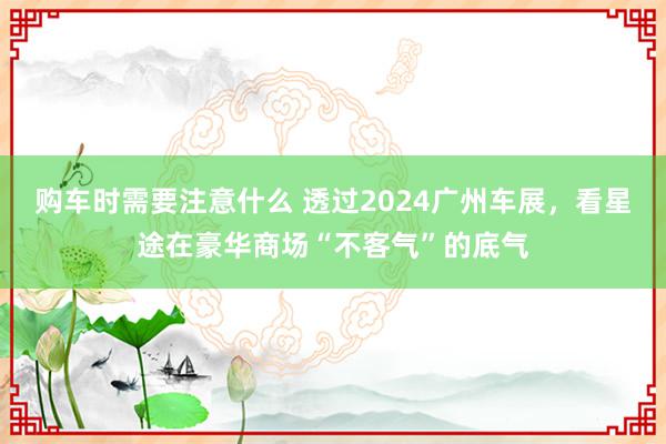 购车时需要注意什么 透过2024广州车展，看星途在豪华商场“不客气”的底气