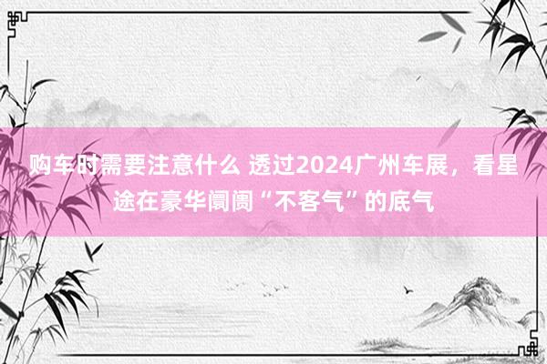 购车时需要注意什么 透过2024广州车展，看星途在豪华阛阓“不客气”的底气