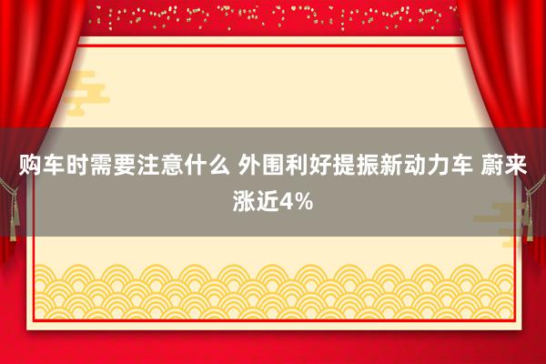 购车时需要注意什么 外围利好提振新动力车 蔚来涨近4%