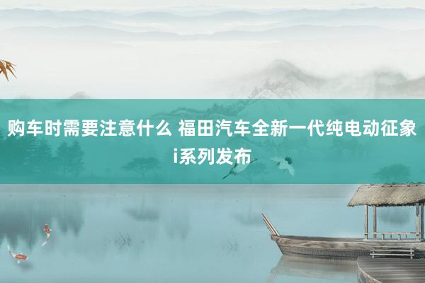 购车时需要注意什么 福田汽车全新一代纯电动征象i系列发布