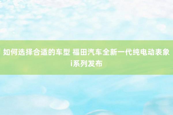 如何选择合适的车型 福田汽车全新一代纯电动表象i系列发布