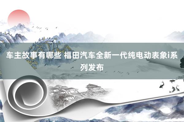 车主故事有哪些 福田汽车全新一代纯电动表象i系列发布