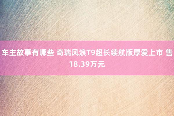 车主故事有哪些 奇瑞风浪T9超长续航版厚爱上市 售18.39万元